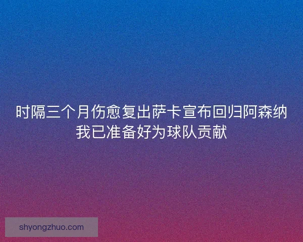 时隔三个月伤愈复出萨卡宣布回归阿森纳我已准备好为球队贡献