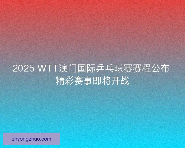 2025 WTT澳门国际乒乓球赛赛程公布 精彩赛事即将开战