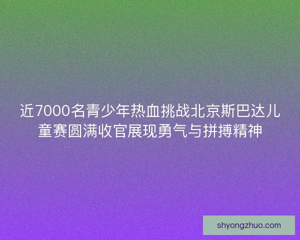 近7000名青少年热血挑战北京斯巴达儿童赛圆满收官展现勇气与拼搏精神