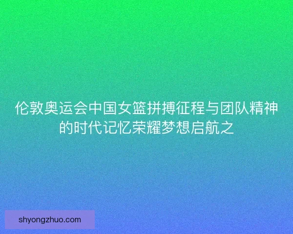伦敦奥运会中国女篮拼搏征程与团队精神的时代记忆荣耀梦想启航之