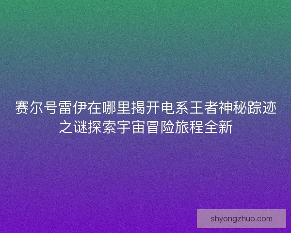 赛尔号雷伊在哪里揭开电系王者神秘踪迹之谜探索宇宙冒险旅程全新