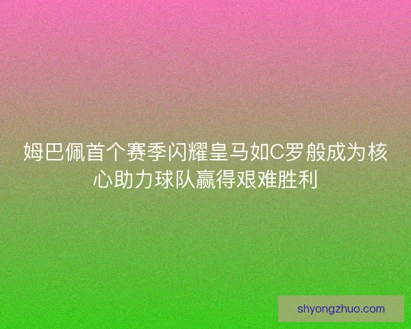 姆巴佩首个赛季闪耀皇马如C罗般成为核心助力球队赢得艰难胜利